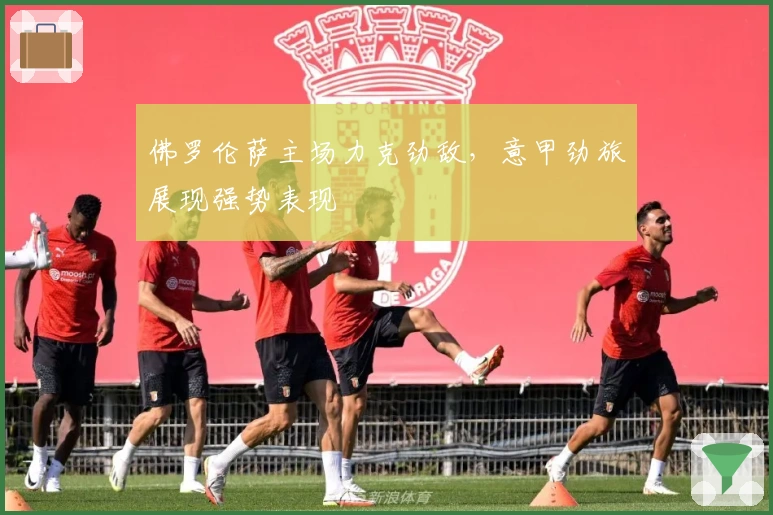 佛罗伦萨主场力克劲敌，意甲劲旅展现强势表现