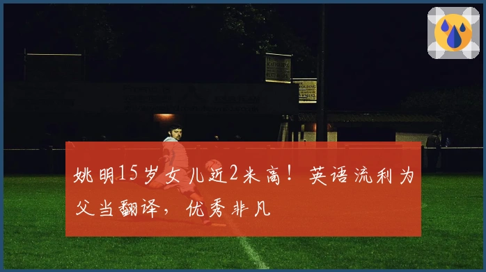 姚明15岁女儿近2米高！英语流利为父当翻译，优秀非凡