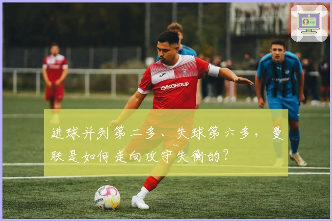 进球并列第二多、失球第六多，曼联是如何走向攻守失衡的？