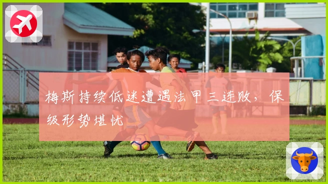 梅斯持续低迷遭遇法甲三连败，保级形势堪忧