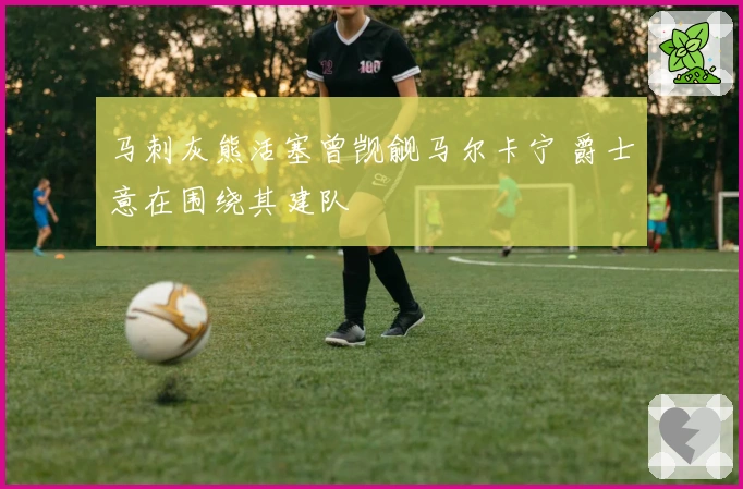 马刺灰熊活塞曾觊觎马尔卡宁 爵士意在围绕其建队