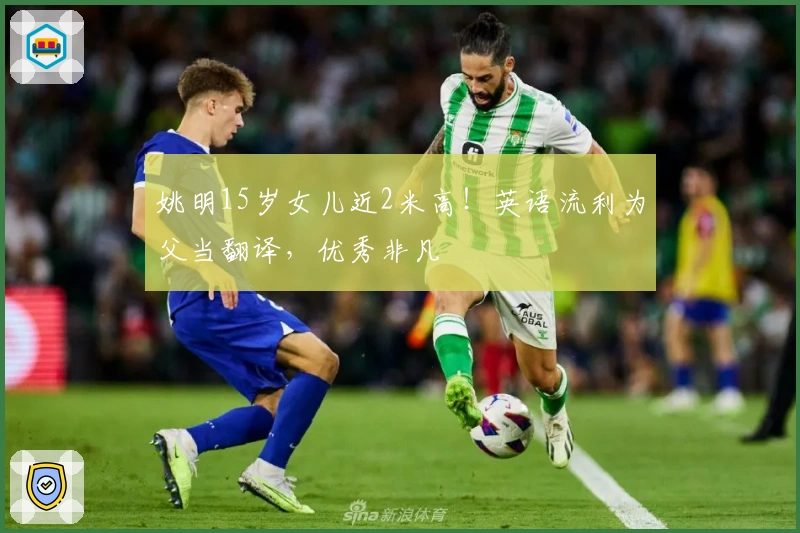 姚明15岁女儿近2米高！英语流利为父当翻译，优秀非凡